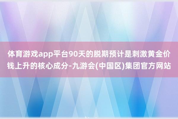 体育游戏app平台90天的脱期预计是刺激黄金价钱上升的核心成分-九游会(中国区)集团官方网站
