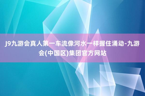 J9九游会真人第一车流像河水一样握住涌动-九游会(中国区)集团官方网站
