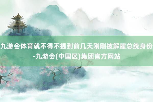 九游会体育就不得不提到前几天刚刚被解雇总统身份-九游会(中国区)集团官方网站