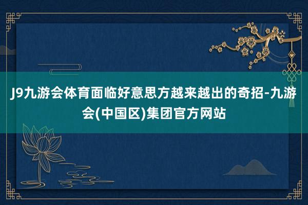 J9九游会体育面临好意思方越来越出的奇招-九游会(中国区)集团官方网站