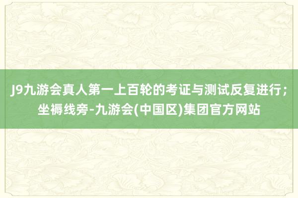 J9九游会真人第一上百轮的考证与测试反复进行；坐褥线旁-九游会(中国区)集团官方网站
