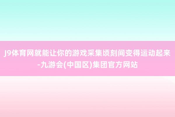 J9体育网就能让你的游戏采集顷刻间变得运动起来-九游会(中国区)集团官方网站