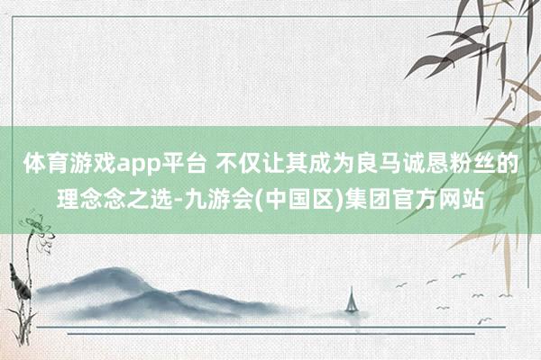 体育游戏app平台 不仅让其成为良马诚恳粉丝的理念念之选-九游会(中国区)集团官方网站