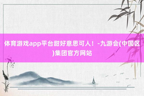 体育游戏app平台甜好意思可人！-九游会(中国区)集团官方网站