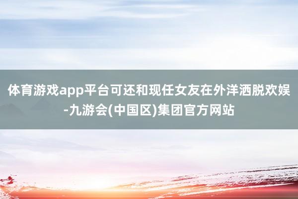 体育游戏app平台可还和现任女友在外洋洒脱欢娱-九游会(中国区)集团官方网站