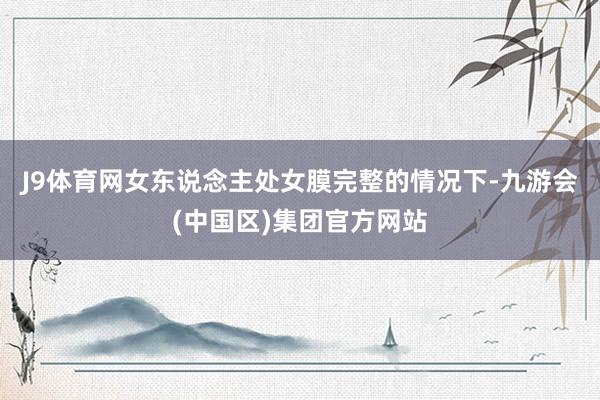 J9体育网女东说念主处女膜完整的情况下-九游会(中国区)集团官方网站