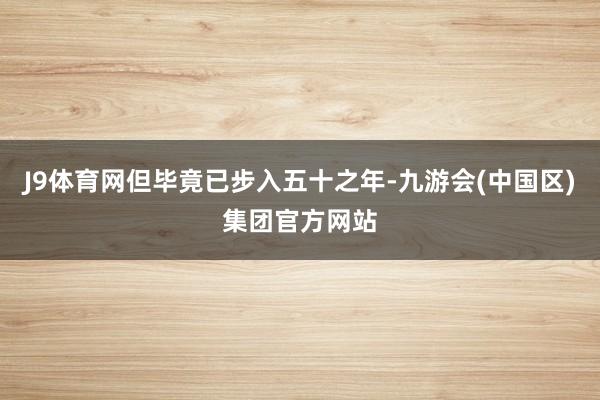 J9体育网但毕竟已步入五十之年-九游会(中国区)集团官方网站