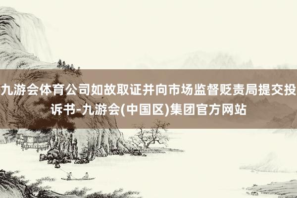 九游会体育公司如故取证并向市场监督贬责局提交投诉书-九游会(中国区)集团官方网站
