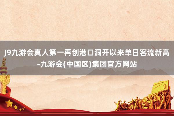 J9九游会真人第一再创港口洞开以来单日客流新高-九游会(中国区)集团官方网站