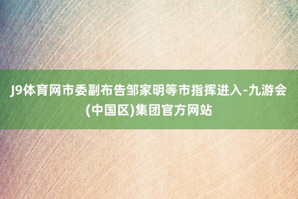 J9体育网市委副布告邹家明等市指挥进入-九游会(中国区)集团官方网站