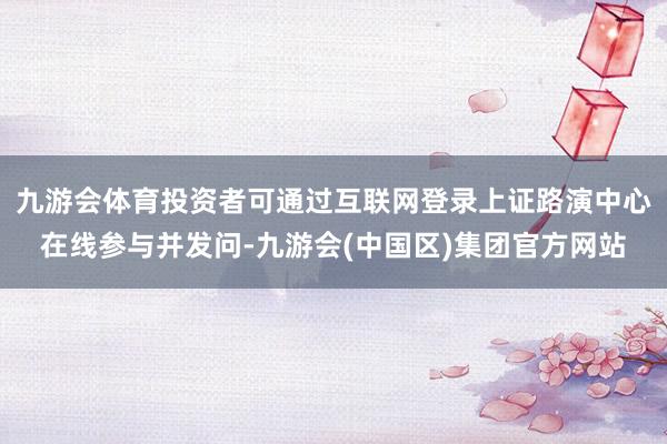 九游会体育投资者可通过互联网登录上证路演中心在线参与并发问-九游会(中国区)集团官方网站