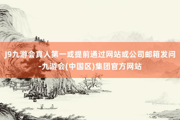J9九游会真人第一或提前通过网站或公司邮箱发问-九游会(中国区)集团官方网站