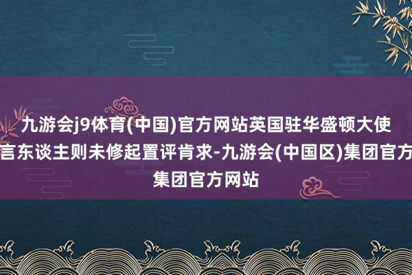 九游会j9体育(中国)官方网站英国驻华盛顿大使馆发言东谈主则未修起置评肯求-九游会(中国区)集团官方网站