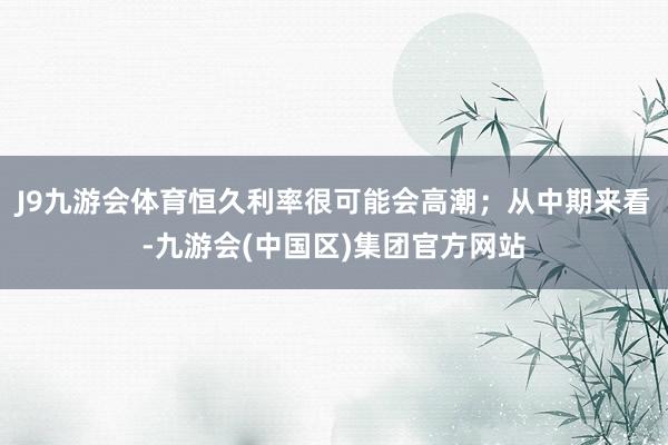 J9九游会体育恒久利率很可能会高潮；从中期来看-九游会(中国区)集团官方网站