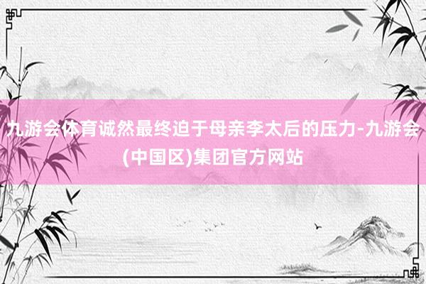 九游会体育诚然最终迫于母亲李太后的压力-九游会(中国区)集团官方网站