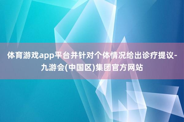 体育游戏app平台并针对个体情况给出诊疗提议-九游会(中国区)集团官方网站