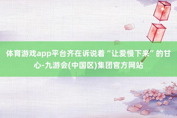 体育游戏app平台齐在诉说着“让爱慢下来”的甘心-九游会(中国区)集团官方网站