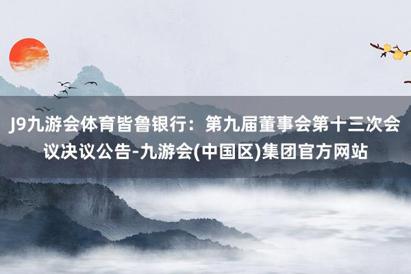 J9九游会体育皆鲁银行：第九届董事会第十三次会议决议公告-九游会(中国区)集团官方网站