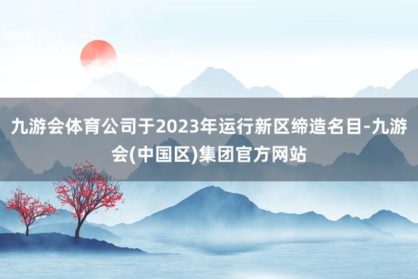 九游会体育公司于2023年运行新区缔造名目-九游会(中国区)集团官方网站