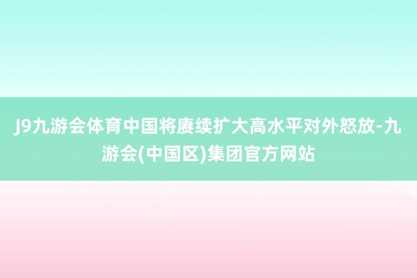 J9九游会体育中国将赓续扩大高水平对外怒放-九游会(中国区)集团官方网站