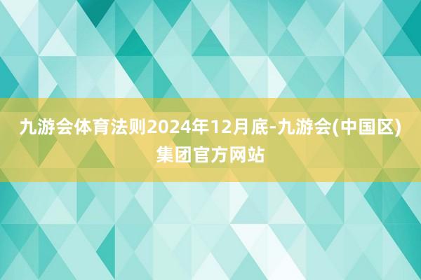九游会体育法则2024年12月底-九游会(中国区)集团官方网站