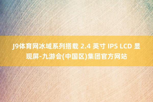J9体育网冰域系列搭载 2.4 英寸 IPS LCD 显现屏-九游会(中国区)集团官方网站