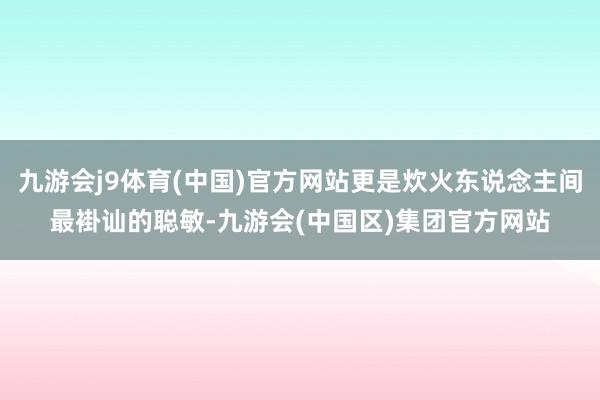 九游会j9体育(中国)官方网站更是炊火东说念主间最褂讪的聪敏-九游会(中国区)集团官方网站