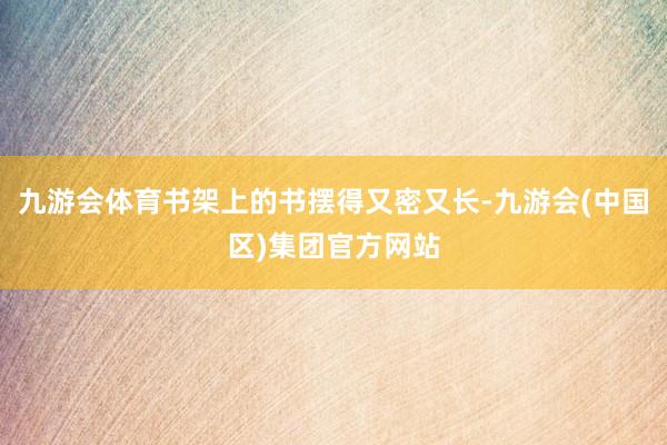 九游会体育书架上的书摆得又密又长-九游会(中国区)集团官方网站