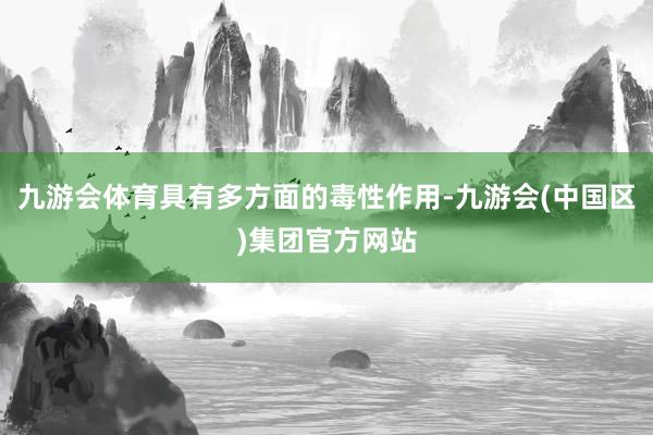 九游会体育具有多方面的毒性作用-九游会(中国区)集团官方网站