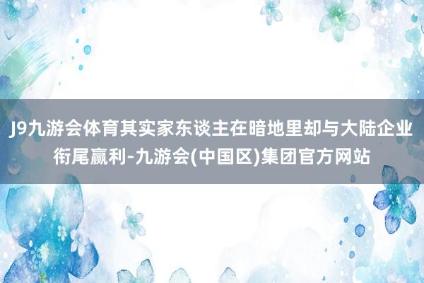 J9九游会体育其实家东谈主在暗地里却与大陆企业衔尾赢利-九游会(中国区)集团官方网站