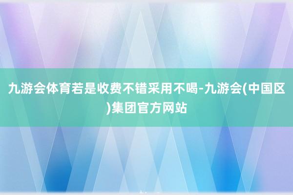 九游会体育若是收费不错采用不喝-九游会(中国区)集团官方网站