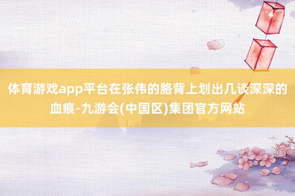 体育游戏app平台在张伟的胳背上划出几谈深深的血痕-九游会(中国区)集团官方网站