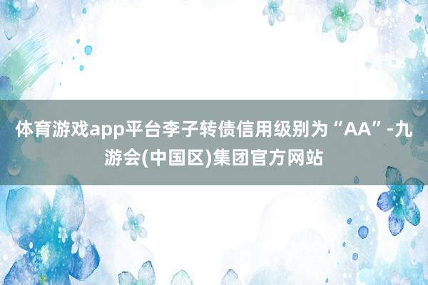 体育游戏app平台李子转债信用级别为“AA”-九游会(中国区)集团官方网站
