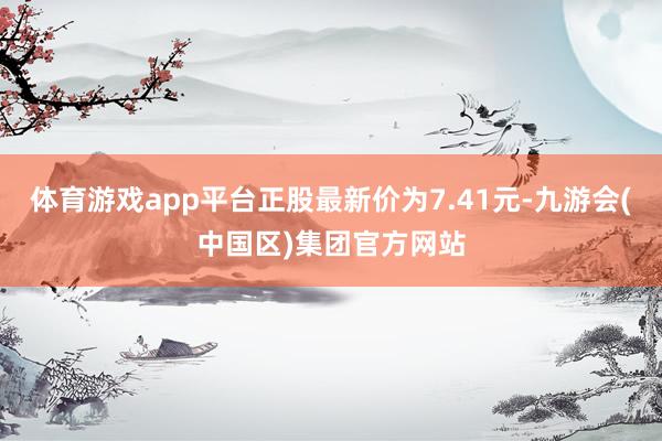 体育游戏app平台正股最新价为7.41元-九游会(中国区)集团官方网站
