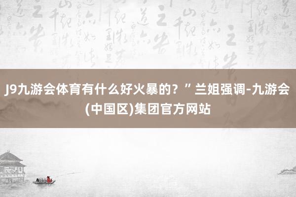 J9九游会体育有什么好火暴的?”兰姐强调-九游会(中国区)集团官方网站
