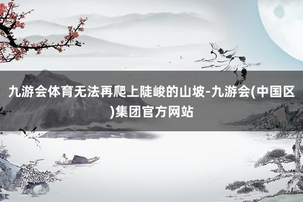 九游会体育无法再爬上陡峻的山坡-九游会(中国区)集团官方网站