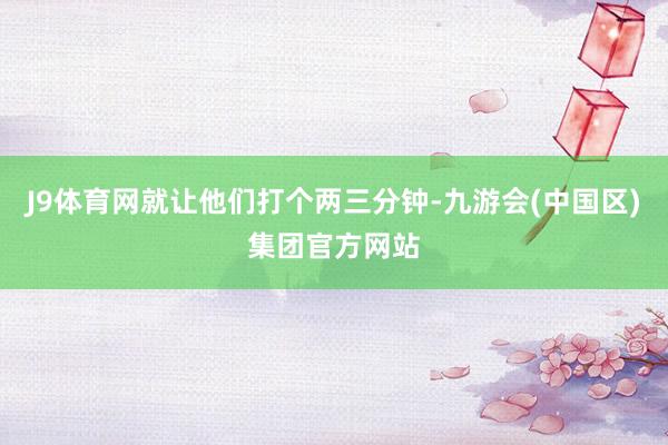 J9体育网就让他们打个两三分钟-九游会(中国区)集团官方网站