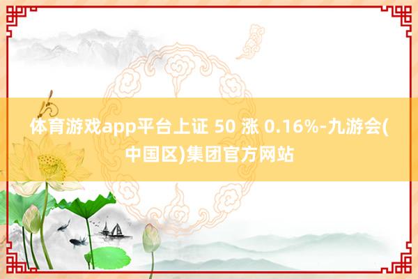 体育游戏app平台上证 50 涨 0.16%-九游会(中国区)集团官方网站