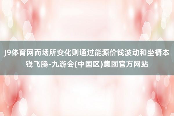 J9体育网而场所变化则通过能源价钱波动和坐褥本钱飞腾-九游会(中国区)集团官方网站