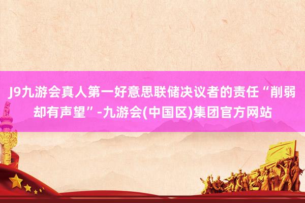 J9九游会真人第一好意思联储决议者的责任“削弱却有声望”-九游会(中国区)集团官方网站
