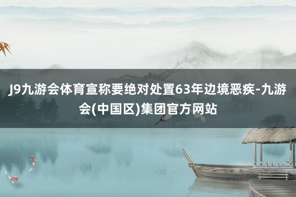 J9九游会体育宣称要绝对处置63年边境恶疾-九游会(中国区)集团官方网站