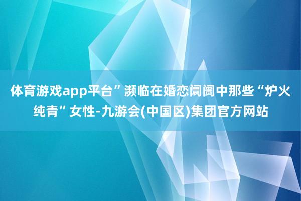 体育游戏app平台”濒临在婚恋阛阓中那些“炉火纯青”女性-九游会(中国区)集团官方网站