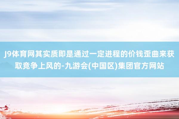 J9体育网其实质即是通过一定进程的价钱歪曲来获取竞争上风的-九游会(中国区)集团官方网站