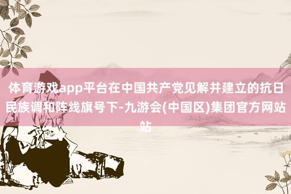 体育游戏app平台在中国共产党见解并建立的抗日民族调和阵线旗号下-九游会(中国区)集团官方网站