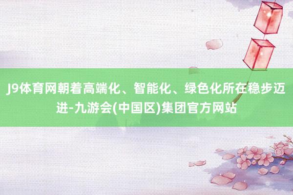 J9体育网朝着高端化、智能化、绿色化所在稳步迈进-九游会(中国区)集团官方网站