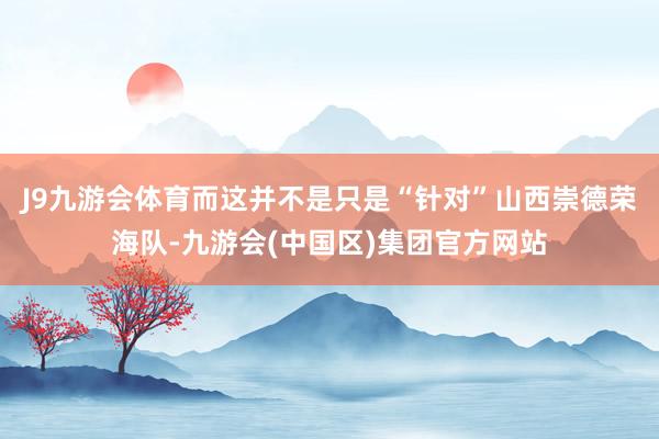 J9九游会体育而这并不是只是“针对”山西崇德荣海队-九游会(中国区)集团官方网站