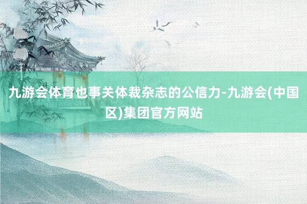 九游会体育也事关体裁杂志的公信力-九游会(中国区)集团官方网站
