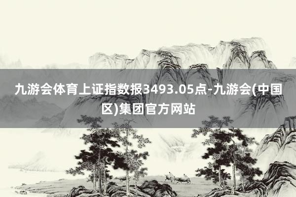 九游会体育上证指数报3493.05点-九游会(中国区)集团官方网站
