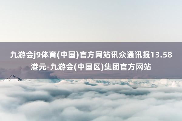 九游会j9体育(中国)官方网站讯众通讯报13.58港元-九游会(中国区)集团官方网站