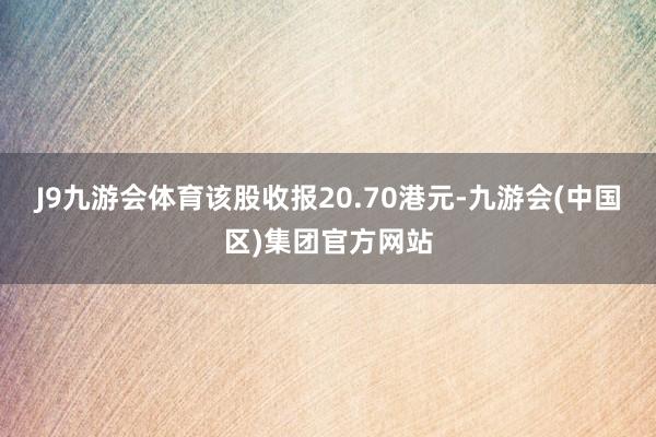 J9九游会体育该股收报20.70港元-九游会(中国区)集团官方网站